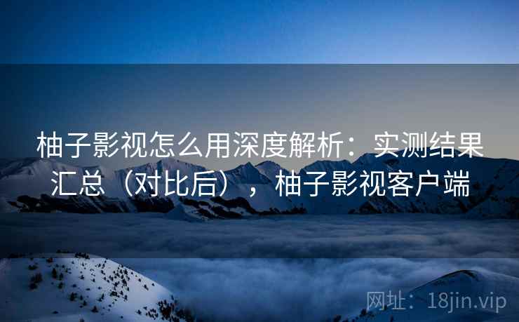 柚子影视怎么用深度解析：实测结果汇总（对比后），柚子影视客户端