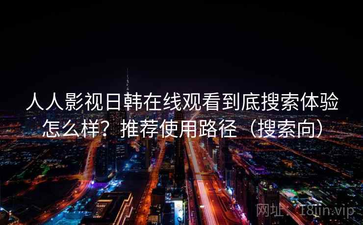 人人影视日韩在线观看到底搜索体验怎么样？推荐使用路径（搜索向）