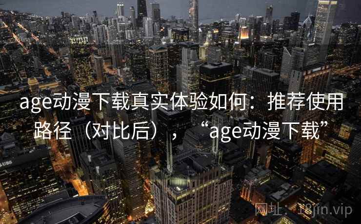 age动漫下载真实体验如何：推荐使用路径（对比后），“age动漫下载”