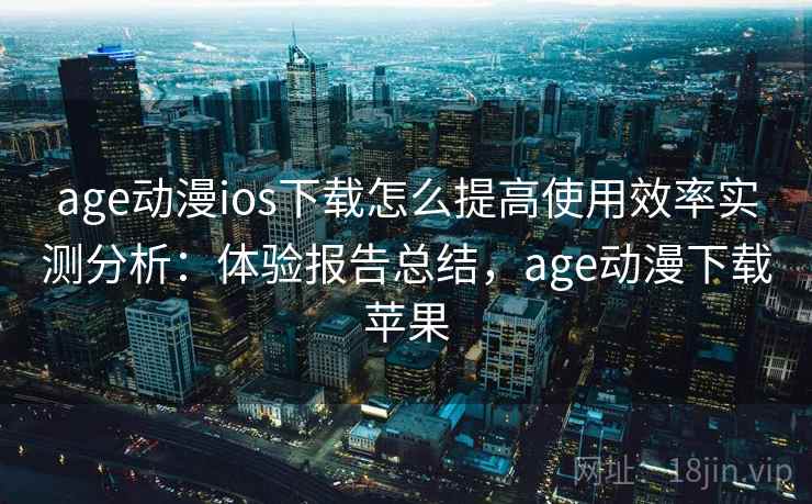 age动漫ios下载怎么提高使用效率实测分析：体验报告总结，age动漫下载苹果
