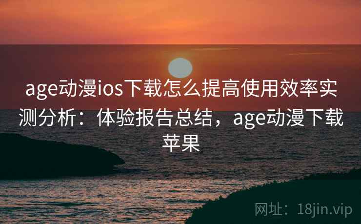 age动漫ios下载怎么提高使用效率实测分析：体验报告总结，age动漫下载苹果