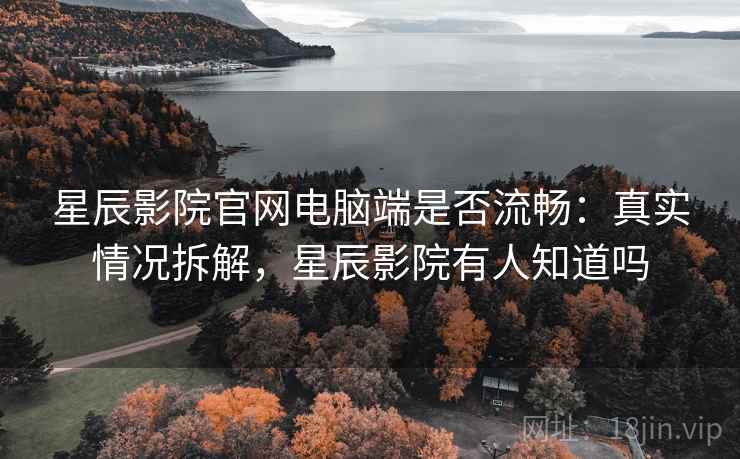 星辰影院官网电脑端是否流畅：真实情况拆解，星辰影院有人知道吗