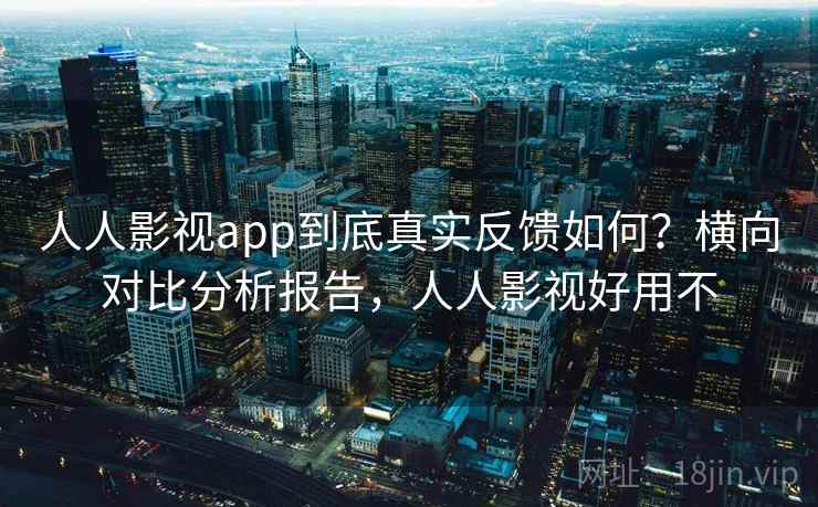 人人影视app到底真实反馈如何？横向对比分析报告，人人影视好用不