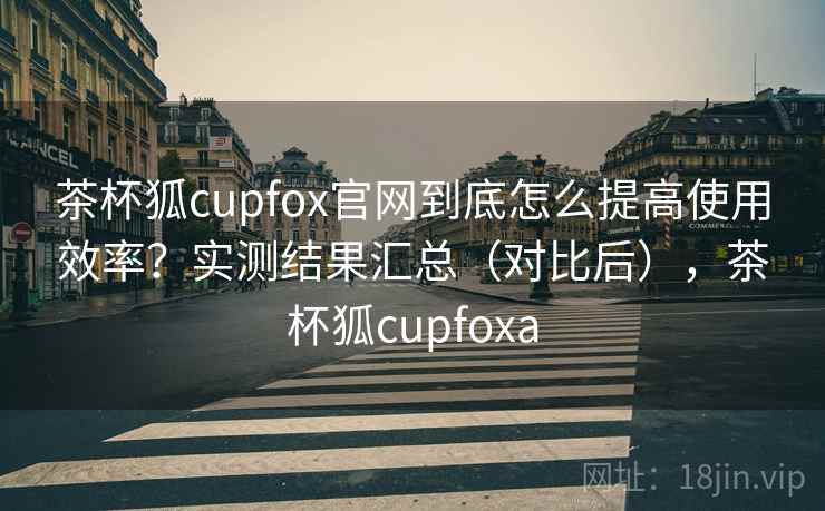 茶杯狐cupfox官网到底怎么提高使用效率？实测结果汇总（对比后），茶杯狐cupfoxa