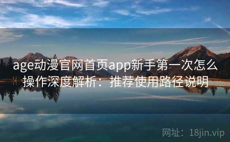 age动漫官网首页app新手第一次怎么操作深度解析：推荐使用路径说明