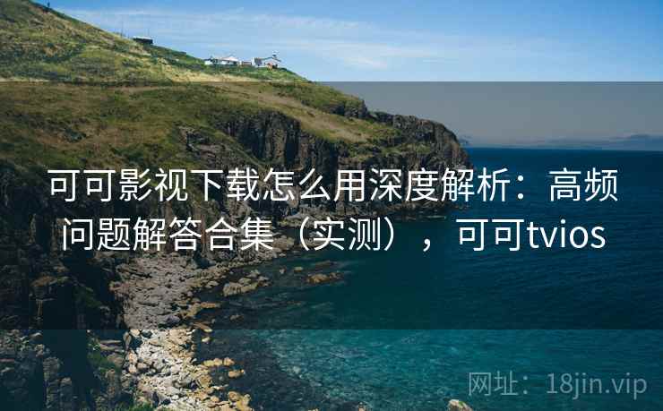可可影视下载怎么用深度解析：高频问题解答合集（实测），可可tvios