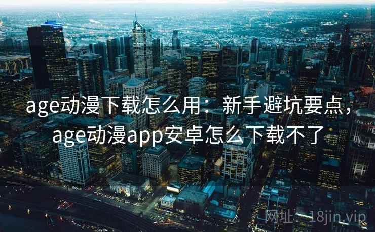 age动漫下载怎么用：新手避坑要点，age动漫app安卓怎么下载不了