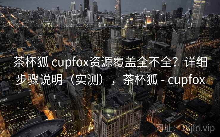 茶杯狐 cupfox资源覆盖全不全？详细步骤说明（实测），茶杯狐 - cupfox