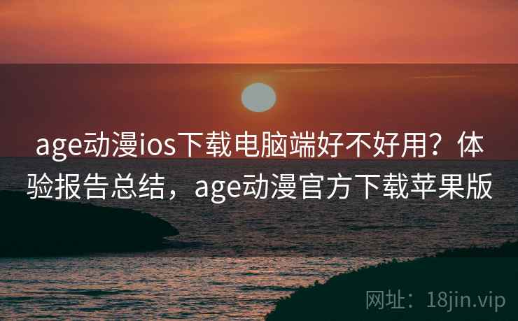 age动漫ios下载电脑端好不好用？体验报告总结，age动漫官方下载苹果版
