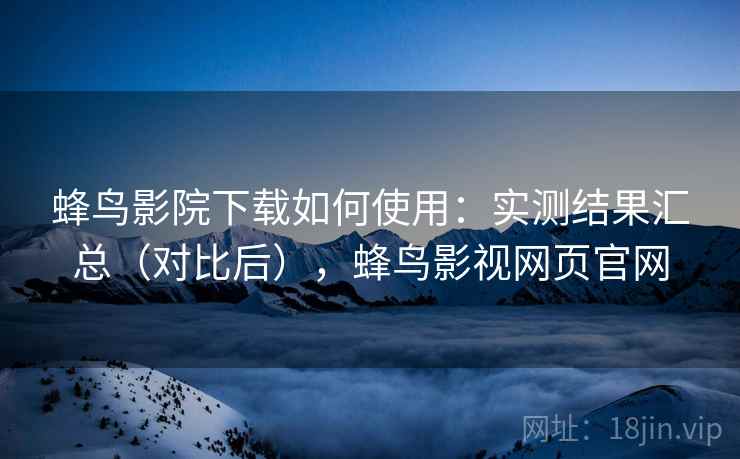 蜂鸟影院下载如何使用：实测结果汇总（对比后），蜂鸟影视网页官网
