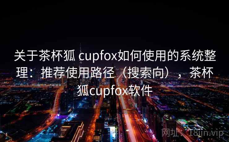 关于茶杯狐 cupfox如何使用的系统整理：推荐使用路径（搜索向），茶杯狐cupfox软件