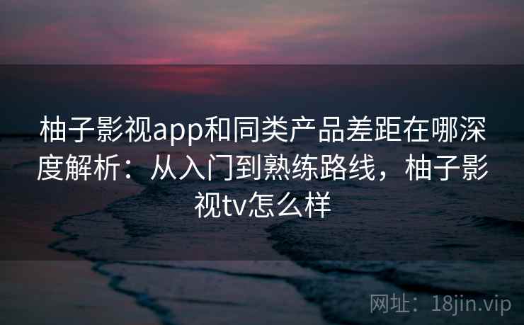 柚子影视app和同类产品差距在哪深度解析：从入门到熟练路线，柚子影视tv怎么样
