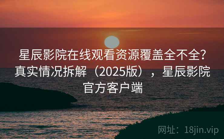 星辰影院在线观看资源覆盖全不全？真实情况拆解（2025版），星辰影院官方客户端
