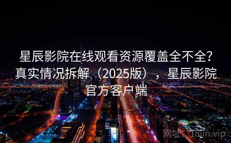 星辰影院在线观看资源覆盖全不全？真实情况拆解（2025版），星辰影院官方客户端