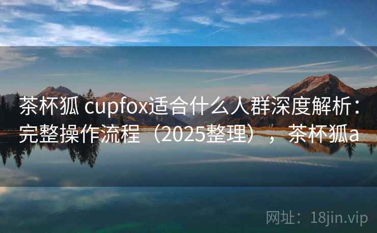 茶杯狐 cupfox适合什么人群深度解析：完整操作流程（2025整理），茶杯狐a