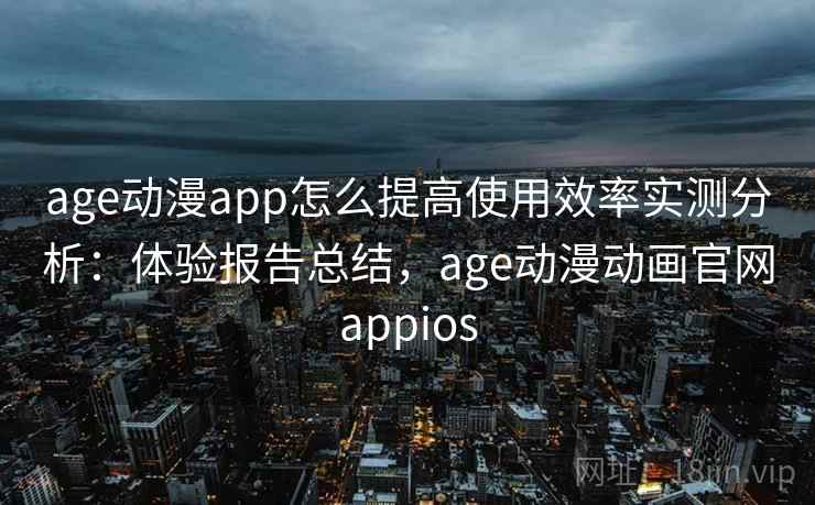 age动漫app怎么提高使用效率实测分析：体验报告总结，age动漫动画官网appios