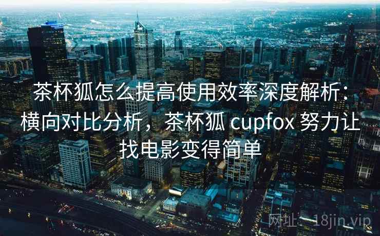茶杯狐怎么提高使用效率深度解析：横向对比分析，茶杯狐 cupfox 努力让找电影变得简单
