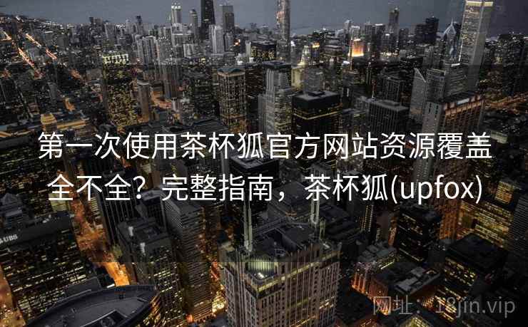 第一次使用茶杯狐官方网站资源覆盖全不全？完整指南，茶杯狐(upfox)