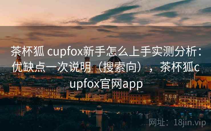 茶杯狐 cupfox新手怎么上手实测分析：优缺点一次说明（搜索向），茶杯狐cupfox官网app