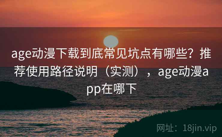 age动漫下载到底常见坑点有哪些？推荐使用路径说明（实测），age动漫app在哪下