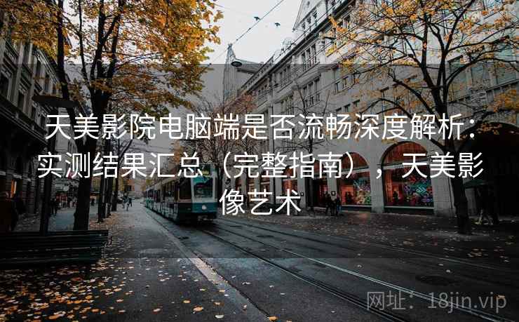 天美影院电脑端是否流畅深度解析：实测结果汇总（完整指南），天美影像艺术