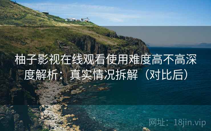 柚子影视在线观看使用难度高不高深度解析：真实情况拆解（对比后）