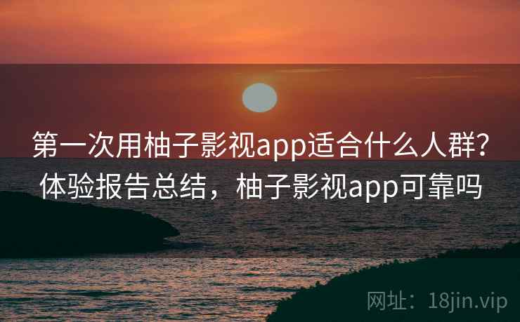 第一次用柚子影视app适合什么人群？体验报告总结，柚子影视app可靠吗