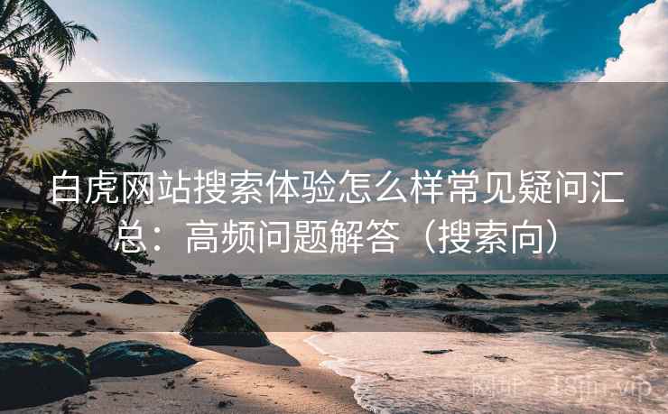 白虎网站搜索体验怎么样常见疑问汇总：高频问题解答（搜索向）