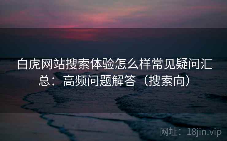 白虎网站搜索体验怎么样常见疑问汇总：高频问题解答（搜索向）