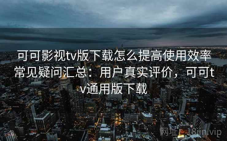 可可影视tv版下载怎么提高使用效率常见疑问汇总：用户真实评价，可可tv通用版下载
