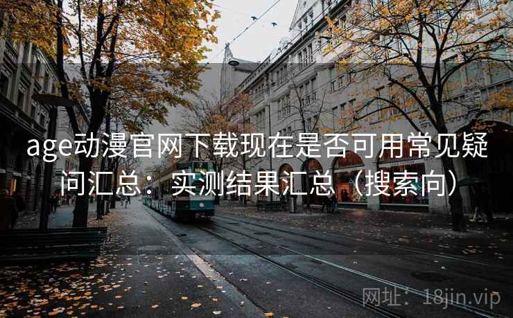 age动漫官网下载现在是否可用常见疑问汇总：实测结果汇总（搜索向）