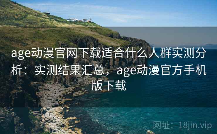 age动漫官网下载适合什么人群实测分析：实测结果汇总，age动漫官方手机版下载