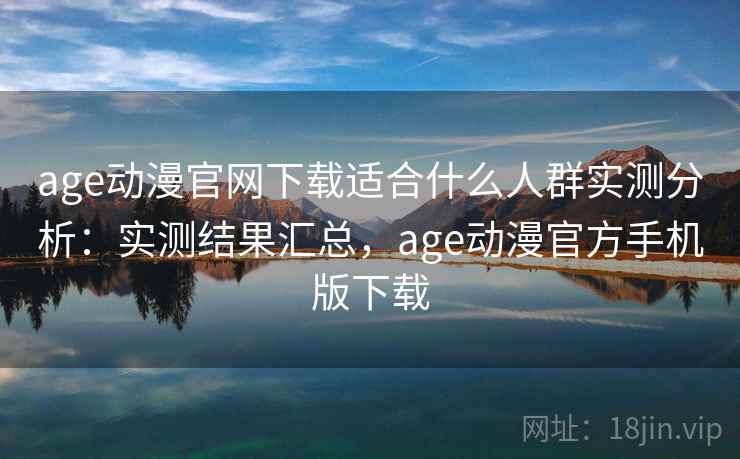 age动漫官网下载适合什么人群实测分析：实测结果汇总，age动漫官方手机版下载