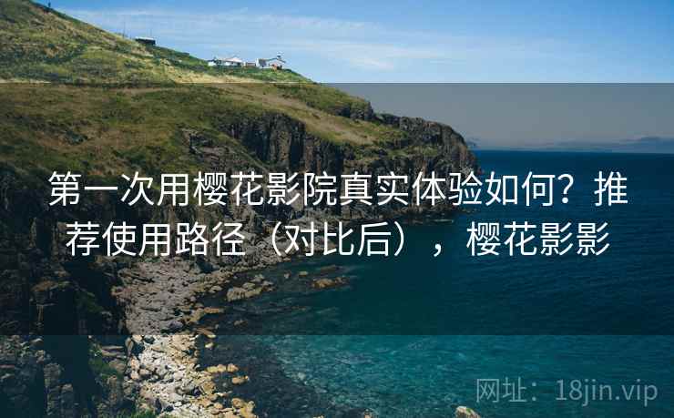 第一次用樱花影院真实体验如何？推荐使用路径（对比后），樱花影影