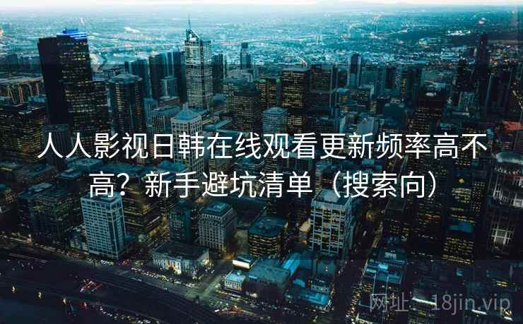 人人影视日韩在线观看更新频率高不高？新手避坑清单（搜索向）