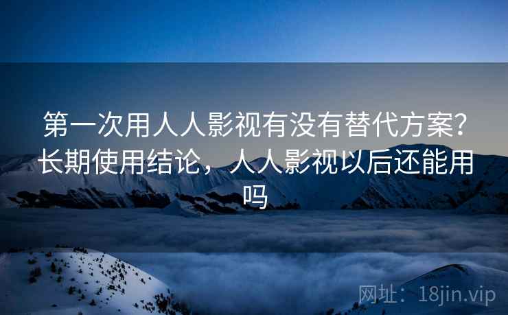 第一次用人人影视有没有替代方案？长期使用结论，人人影视以后还能用吗