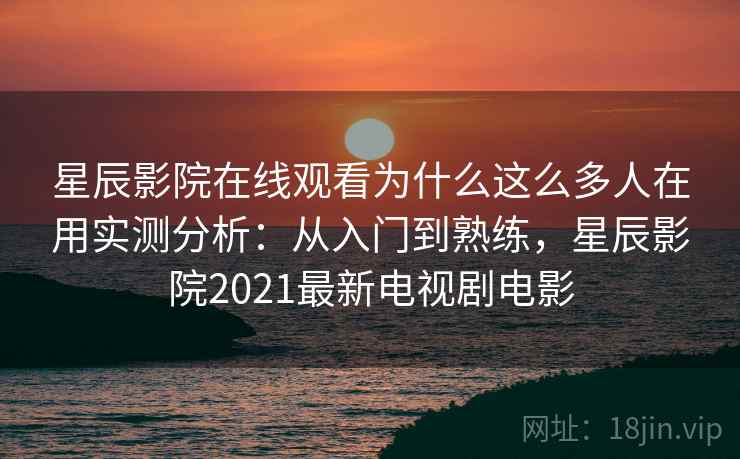 星辰影院在线观看为什么这么多人在用实测分析：从入门到熟练，星辰影院2021最新电视剧电影
