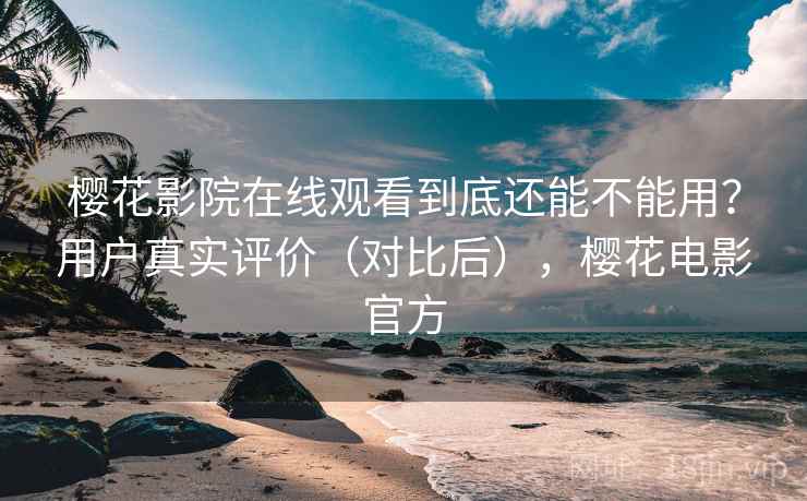 樱花影院在线观看到底还能不能用？用户真实评价（对比后），樱花电影官方