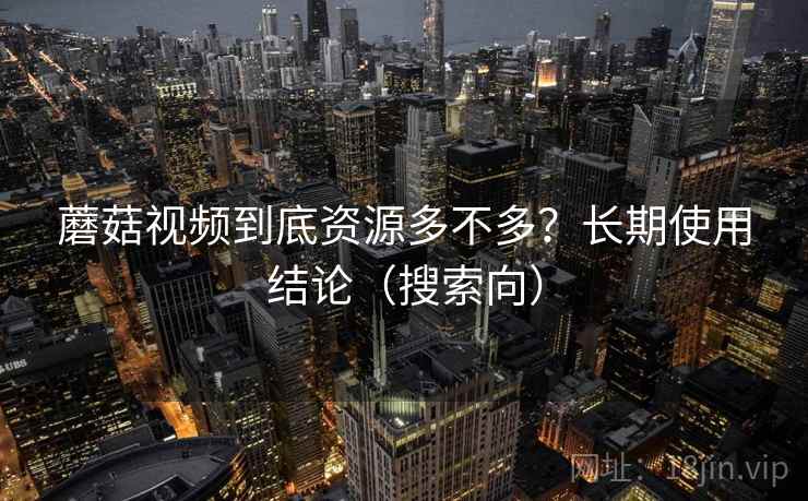 蘑菇视频到底资源多不多？长期使用结论（搜索向）