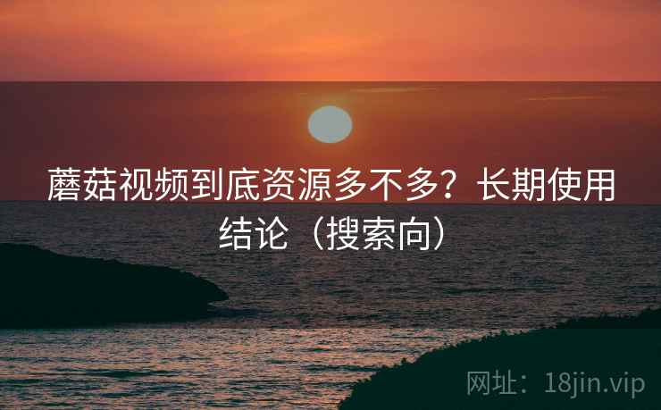 蘑菇视频到底资源多不多？长期使用结论（搜索向）