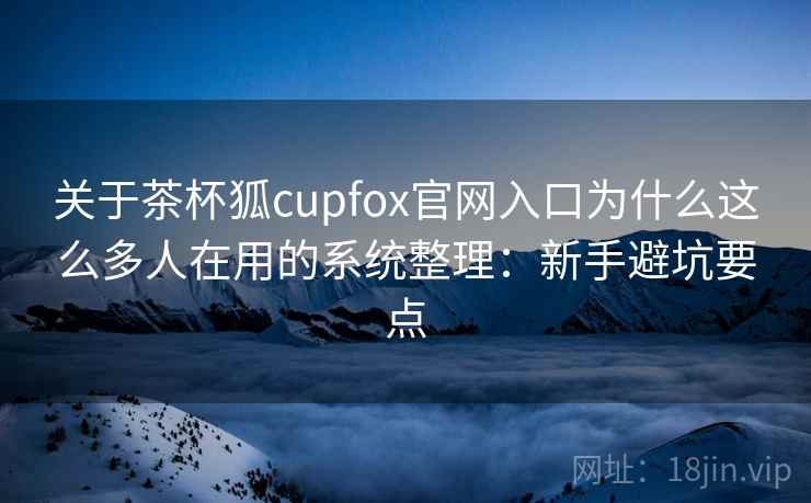 关于茶杯狐cupfox官网入口为什么这么多人在用的系统整理：新手避坑要点