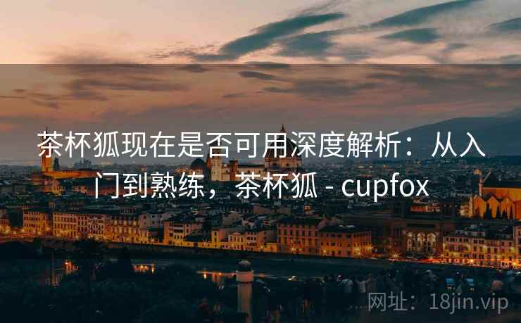 茶杯狐现在是否可用深度解析：从入门到熟练，茶杯狐 - cupfox