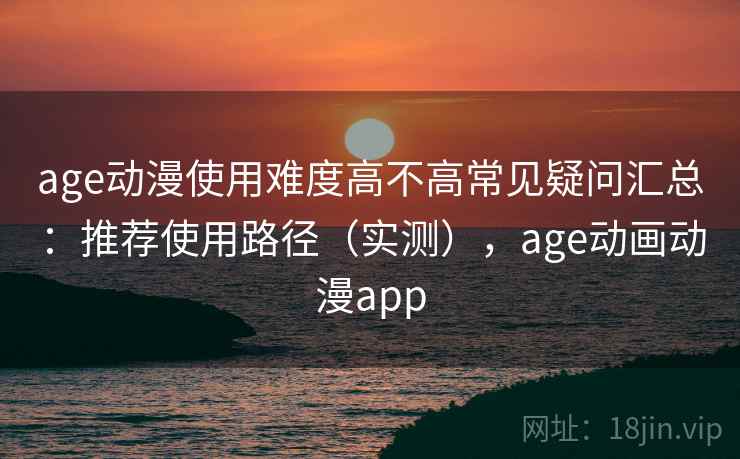age动漫使用难度高不高常见疑问汇总：推荐使用路径（实测），age动画动漫app