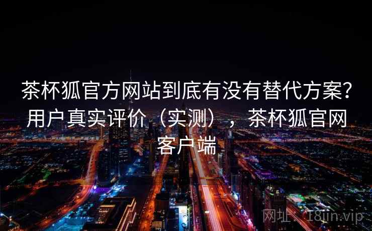 茶杯狐官方网站到底有没有替代方案？用户真实评价（实测），茶杯狐官网客户端