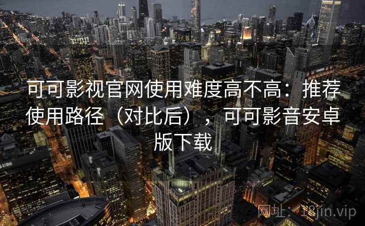 可可影视官网使用难度高不高：推荐使用路径（对比后），可可影音安卓版下载
