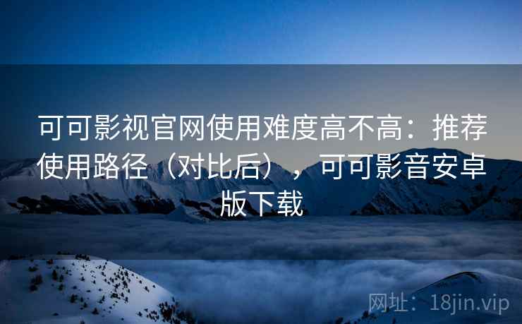 可可影视官网使用难度高不高：推荐使用路径（对比后），可可影音安卓版下载