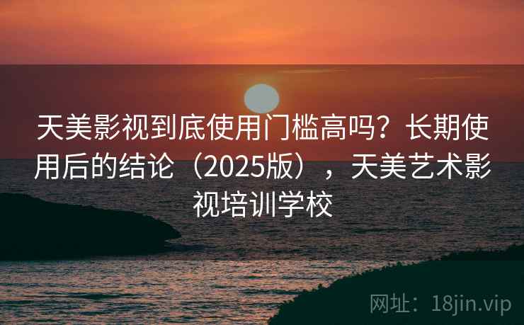天美影视到底使用门槛高吗？长期使用后的结论（2025版），天美艺术影视培训学校