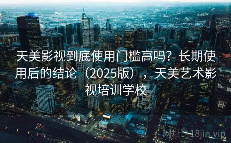 天美影视到底使用门槛高吗？长期使用后的结论（2025版），天美艺术影视培训学校