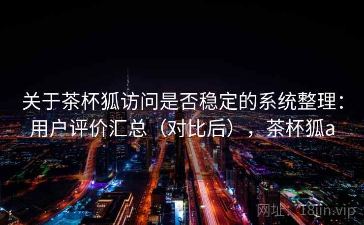 关于茶杯狐访问是否稳定的系统整理：用户评价汇总（对比后），茶杯狐a