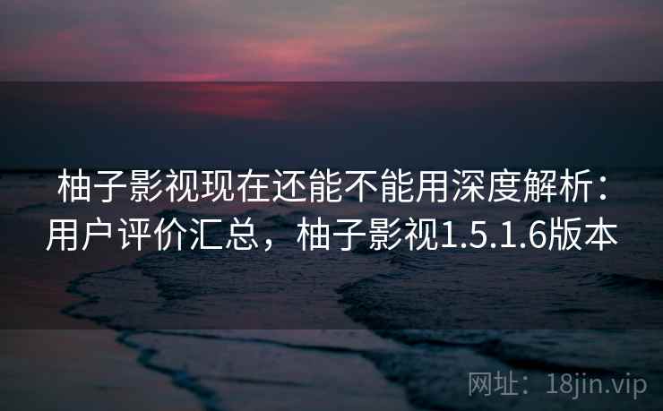 柚子影视现在还能不能用深度解析：用户评价汇总，柚子影视1.5.1.6版本